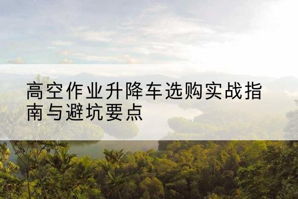 进贤升降车怎么选-高空作业升降车选购实战指南与避坑要点
