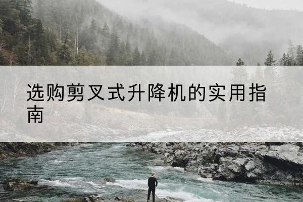 进贤剪叉式升降机怎么选-选购剪叉式升降机的实用指南