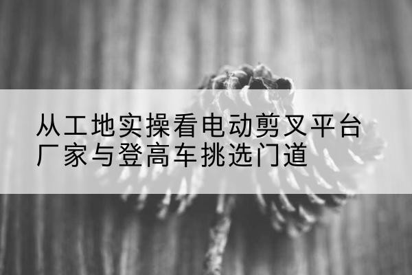 进贤电动剪叉升降平台厂家-从工地实操看电动剪叉平台厂家与登高车挑选门道