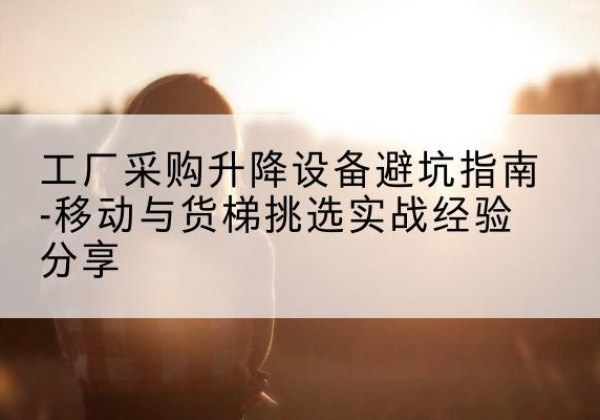 进贤移动式升降机怎么选-工厂采购升降设备避坑指南-移动与货梯挑选实战经验分享