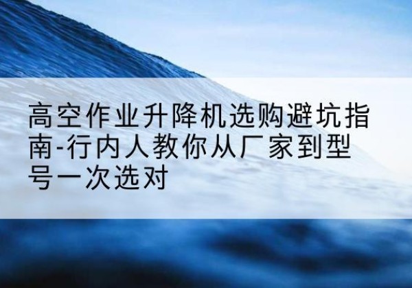 进贤升降平台厂家-高空作业升降机选购避坑指南-行内人教你从厂家到型号一次选对