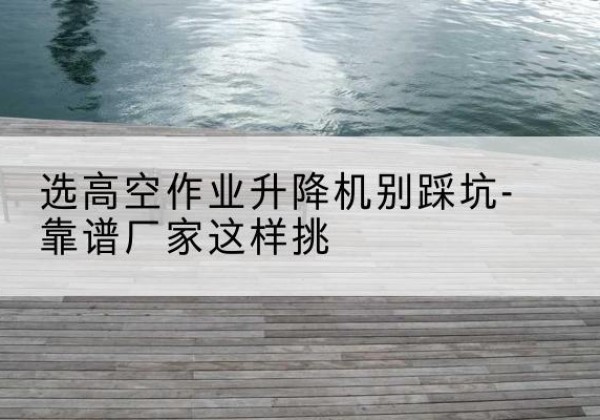 进贤剪叉式升降机厂家-选高空作业升降机别踩坑-靠谱厂家这样挑