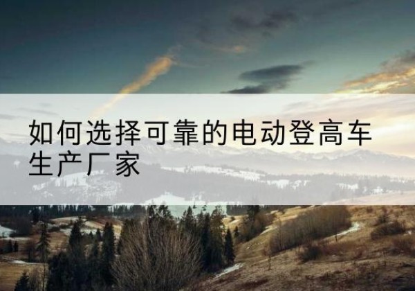 进贤电动登高车厂家-如何选择可靠的电动登高车生产厂家