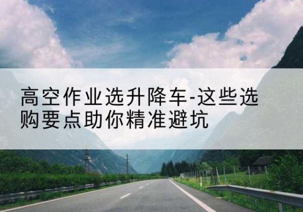 进贤升降车厂家-高空作业选升降车-这些选购要点助你*避坑
