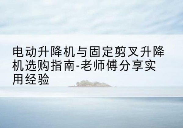 进贤电动升降机怎么选-电动升降机与固定剪叉升降机选购指南-老师傅分享实用经验