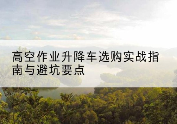 进贤升降车怎么选-高空作业升降车选购实战指南与避坑要点
