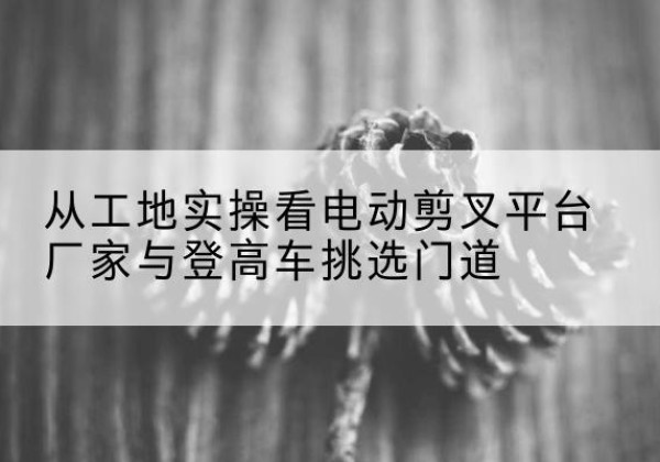 进贤电动剪叉升降平台厂家-从工地实操看电动剪叉平台厂家与登高车挑选门道