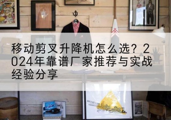 进贤升降平台厂家推荐-移动剪叉升降机怎么选？2024年靠谱厂家推荐与实战经验分享